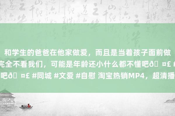 和学生的爸爸在他家做爱，而且是当着孩子面前做爱，太刺激了，孩子完全不看我们，可能是年龄还小什么都不懂吧🤣 #同城 #文爱 #自慰 淘宝热销MP4，超清播放，随身文娱