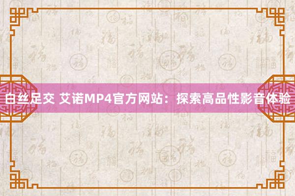 白丝足交 艾诺MP4官方网站：探索高品性影音体验