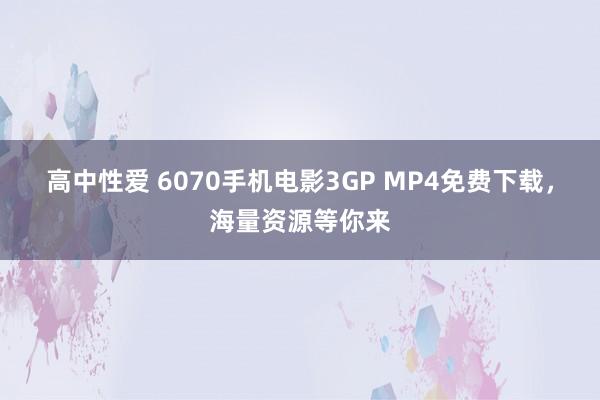 高中性爱 6070手机电影3GP MP4免费下载，海量资源等你来