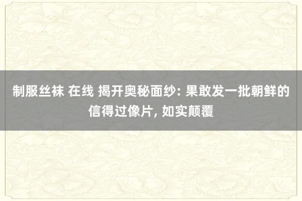 制服丝袜 在线 揭开奥秘面纱: 果敢发一批朝鲜的信得过像片， 如实颠覆