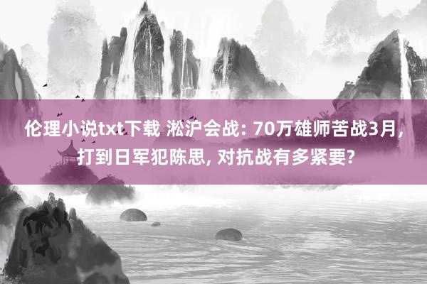 伦理小说txt下载 淞沪会战: 70万雄师苦战3月， 打到日军犯陈思， 对抗战有多紧要?