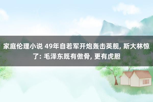 家庭伦理小说 49年自若军开炮轰击英舰， 斯大林惊了: 毛泽东既有傲骨， 更有虎胆