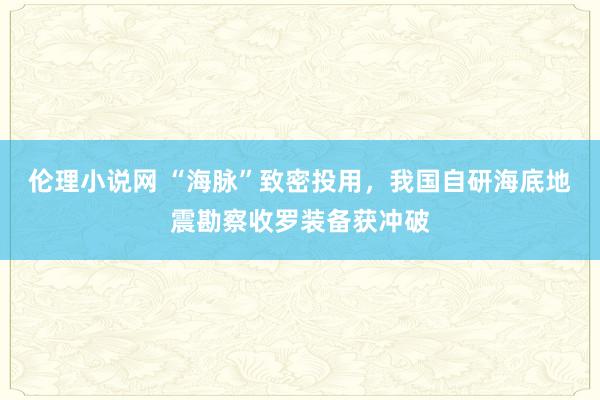 伦理小说网 “海脉”致密投用，我国自研海底地震勘察收罗装备获冲破