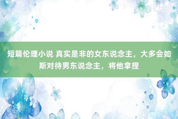 短篇伦理小说 真实是非的女东说念主，大多会如斯对待男东说念主，将他拿捏