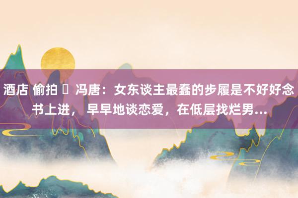 酒店 偷拍 ​冯唐：女东谈主最蠢的步履是不好好念书上进， 早早地谈恋爱，在低层找烂男...