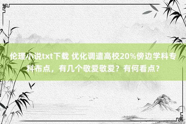 伦理小说txt下载 优化调遣高校20%傍边学科专科布点，有几个敬爱敬爱？有何看点？