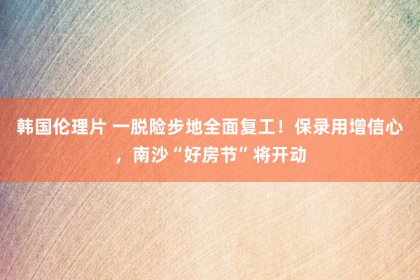 韩国伦理片 一脱险步地全面复工！保录用增信心，南沙“好房节”将开动