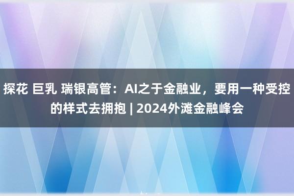 探花 巨乳 瑞银高管：AI之于金融业，要用一种受控的样式去拥抱 | 2024外滩金融峰会