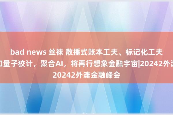 bad news 丝袜 散播式账本工夫、标记化工夫、物联网和量子狡计，聚合AI，将再行想象金融宇宙|20242外滩金融峰会