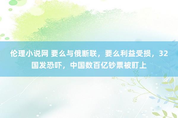 伦理小说网 要么与俄断联，要么利益受损，32国发恐吓，中国数百亿钞票被盯上