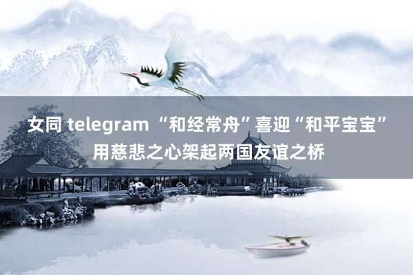 女同 telegram “和经常舟”喜迎“和平宝宝” 用慈悲之心架起两国友谊之桥