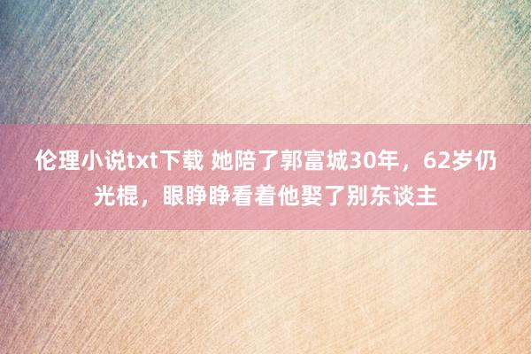 伦理小说txt下载 她陪了郭富城30年，62岁仍光棍，眼睁睁看着他娶了别东谈主