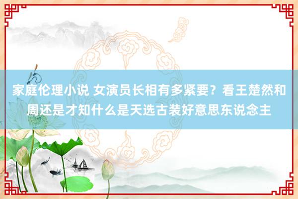 家庭伦理小说 女演员长相有多紧要？看王楚然和周还是才知什么是天选古装好意思东说念主