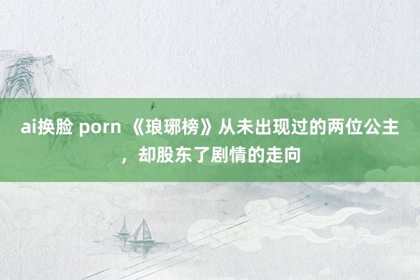 ai换脸 porn 《琅琊榜》从未出现过的两位公主，却股东了剧情的走向