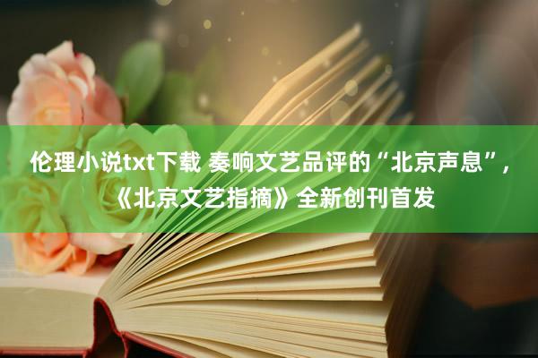 伦理小说txt下载 奏响文艺品评的“北京声息”， 《北京文艺指摘》全新创刊首发