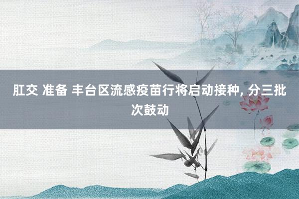 肛交 准备 丰台区流感疫苗行将启动接种， 分三批次鼓动