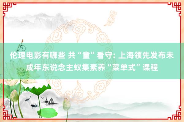 伦理电影有哪些 共“童”看守: 上海领先发布未成年东说念主蚁集素养“菜单式”课程