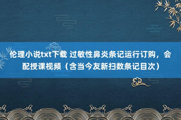 伦理小说txt下载 过敏性鼻炎条记运行订购，会配授课视频（含当今友新扫数条记目次）