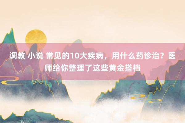 调教 小说 常见的10大疾病，用什么药诊治？医师给你整理了这些黄金搭档