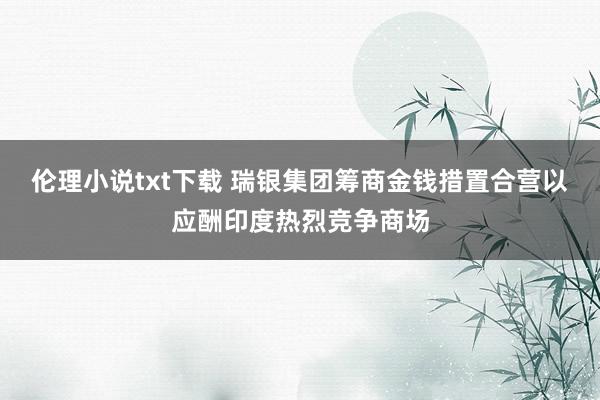 伦理小说txt下载 瑞银集团筹商金钱措置合营以应酬印度热烈竞争商场