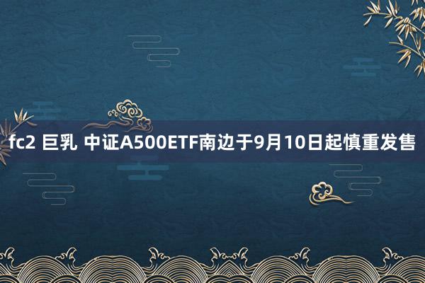 fc2 巨乳 中证A500ETF南边于9月10日起慎重发售