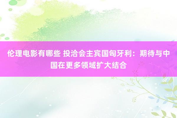 伦理电影有哪些 投洽会主宾国匈牙利：期待与中国在更多领域扩大结合