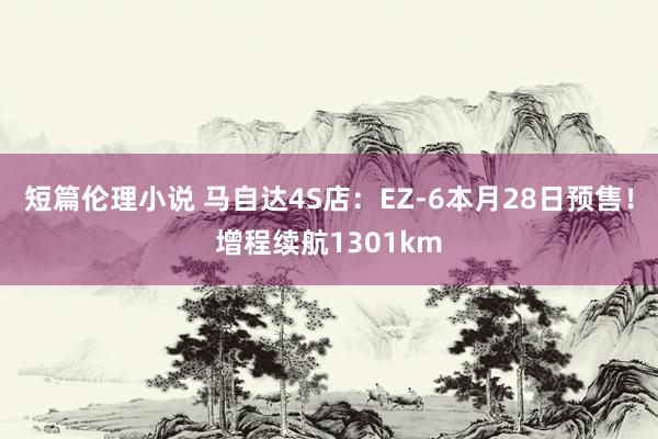 短篇伦理小说 马自达4S店：EZ-6本月28日预售！增程续航1301km