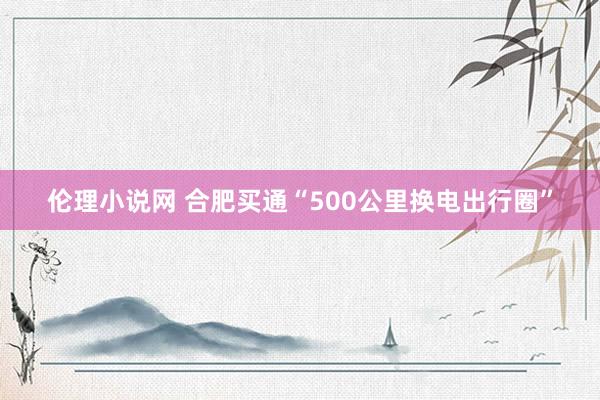 伦理小说网 合肥买通“500公里换电出行圈”