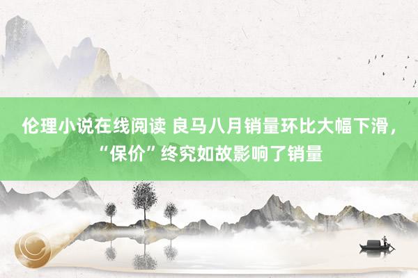 伦理小说在线阅读 良马八月销量环比大幅下滑，“保价”终究如故影响了销量