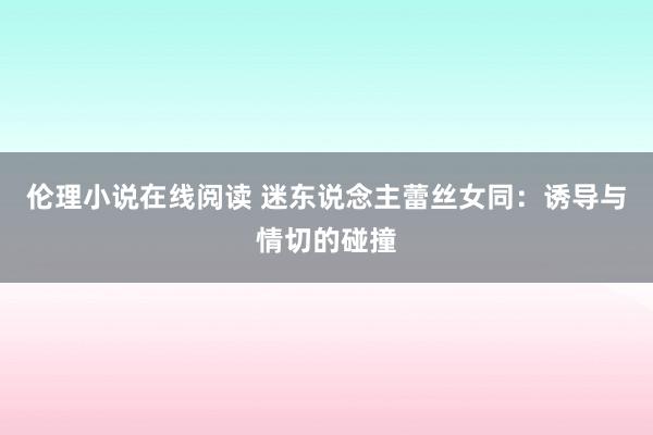 伦理小说在线阅读 迷东说念主蕾丝女同：诱导与情切的碰撞