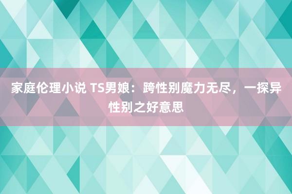 家庭伦理小说 TS男娘：跨性别魔力无尽，一探异性别之好意思