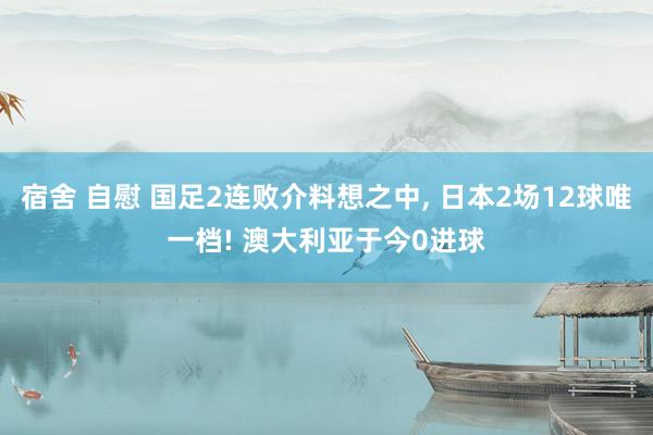 宿舍 自慰 国足2连败介料想之中， 日本2场12球唯一档! 澳大利亚于今0进球