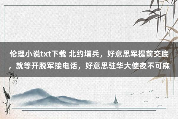 伦理小说txt下载 北约增兵，好意思军提前交底，就等开脱军接电话，好意思驻华大使夜不可寐