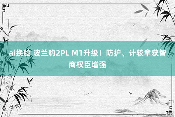 ai换脸 波兰豹2PL M1升级！防护、计较拿获智商权臣增强