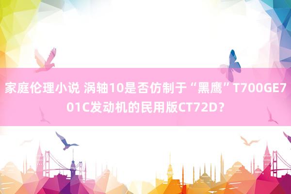 家庭伦理小说 涡轴10是否仿制于“黑鹰”T700GE701C发动机的民用版CT72D？