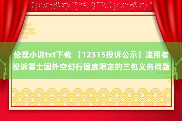 伦理小说txt下载 【12315投诉公示】滥用者投诉雷士国外空幻行国度限定的三包义务问题