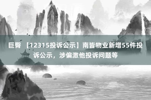 巨臀 【12315投诉公示】南皆物业新增55件投诉公示，涉偏激他投诉问题等