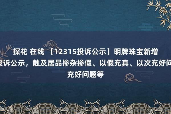 探花 在线 【12315投诉公示】明牌珠宝新增3件投诉公示，触及居品掺杂掺假、以假充真、以次充好问题等