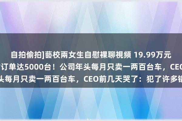 自拍偷拍]藝校兩女生自慰裸聊視頻 19.99万元起，极越07上市48小时订单达5000台！公司年头每月只卖一两百台车，CEO前几天哭了：犯了许多错