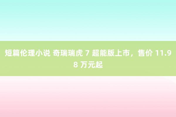 短篇伦理小说 奇瑞瑞虎 7 超能版上市，售价 11.98 万元起