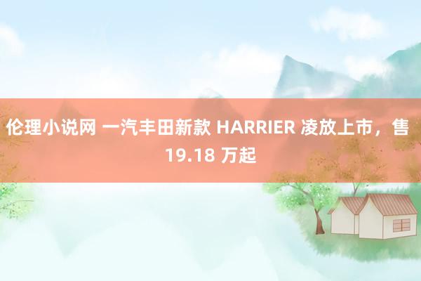 伦理小说网 一汽丰田新款 HARRIER 凌放上市，售 19.18 万起