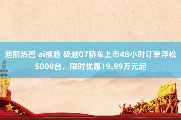 迪丽热巴 ai换脸 极越07轿车上市48小时订单浮松5000台，限时优惠19.99万元起