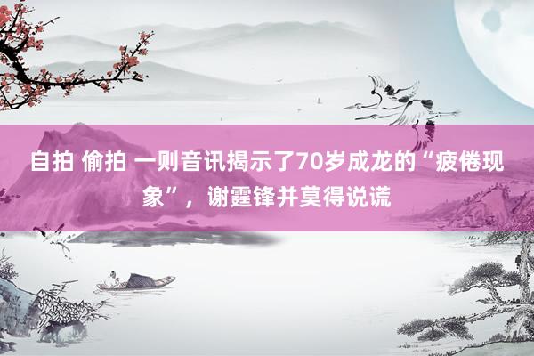 自拍 偷拍 一则音讯揭示了70岁成龙的“疲倦现象”，谢霆锋并莫得说谎