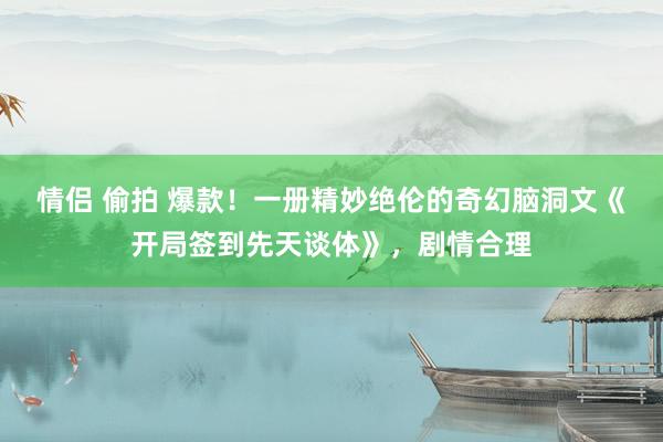 情侣 偷拍 爆款！一册精妙绝伦的奇幻脑洞文《开局签到先天谈体》，剧情合理