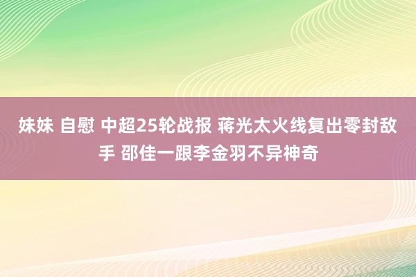 妹妹 自慰 中超25轮战报 蒋光太火线复出零封敌手 邵佳一跟李金羽不异神奇