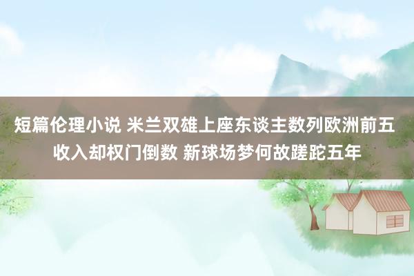 短篇伦理小说 米兰双雄上座东谈主数列欧洲前五 收入却权门倒数 新球场梦何故蹉跎五年