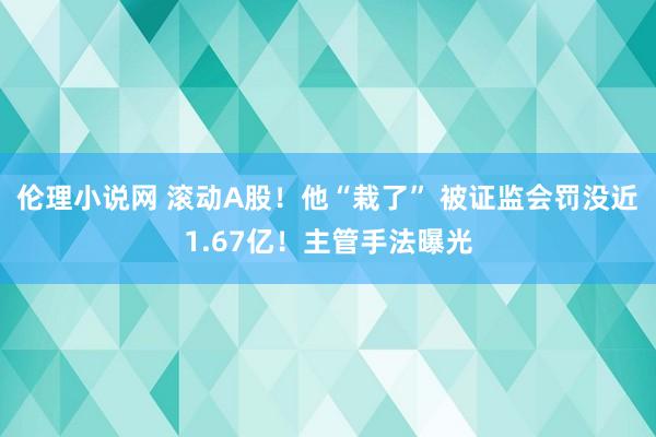 伦理小说网 滚动A股！他“栽了” 被证监会罚没近1.67亿！主管手法曝光