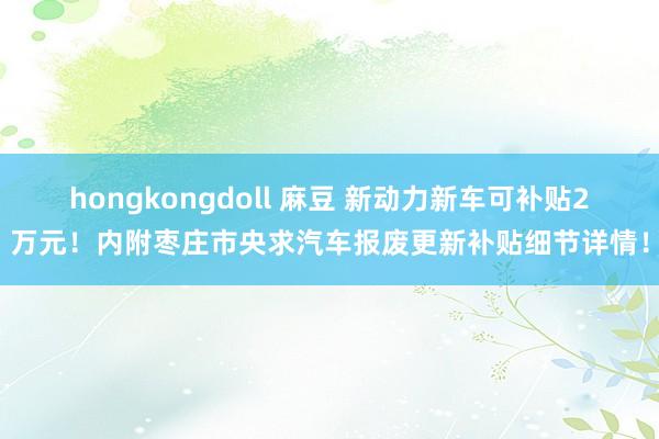 hongkongdoll 麻豆 新动力新车可补贴2万元！内附枣庄市央求汽车报废更新补贴细节详情！