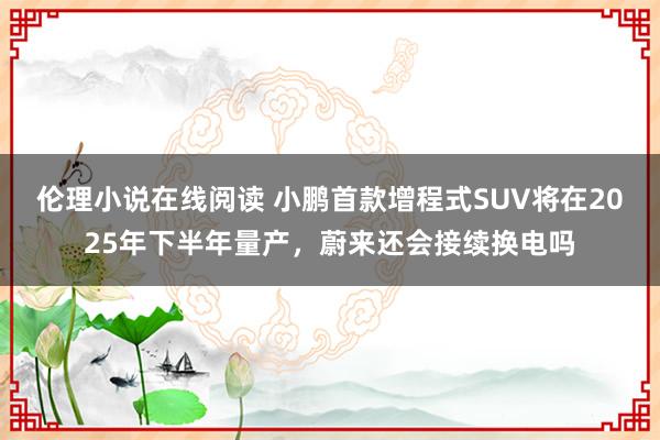 伦理小说在线阅读 小鹏首款增程式SUV将在2025年下半年量产，蔚来还会接续换电吗