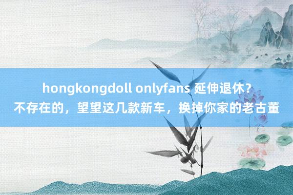 hongkongdoll onlyfans 延伸退休？不存在的，望望这几款新车，换掉你家的老古董